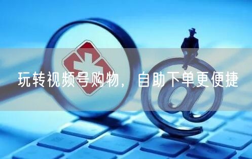 玩转视频号购物，自助下单更便捷