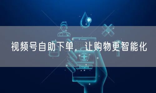 视频号自助下单，让购物更智能化