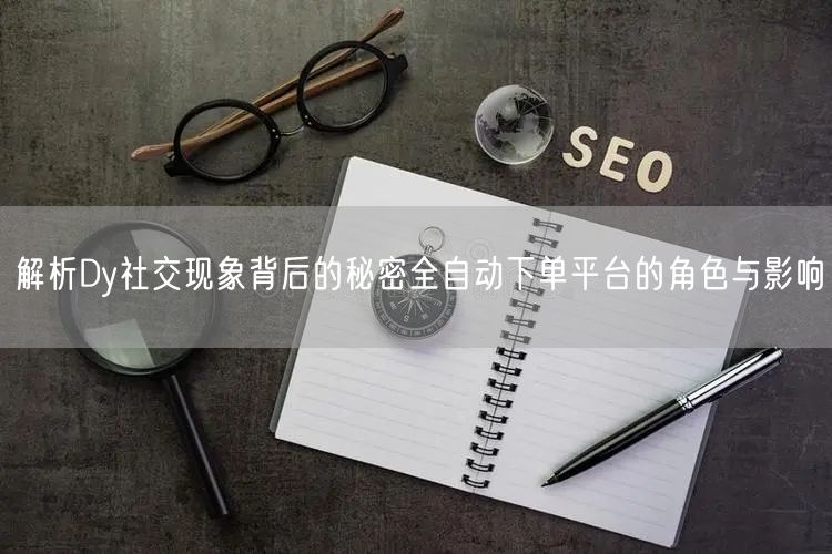 解析Dy社交现象背后的秘密全自动下单平台的角色与影响