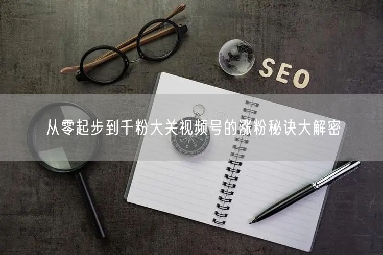 从零起步到千粉大关视频号的涨粉秘诀大解密
