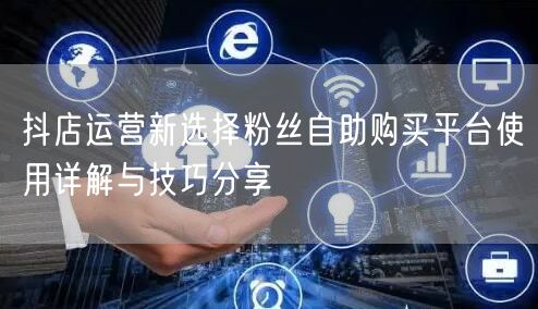 抖店运营新选择粉丝自助购买平台使用详解与技巧分享