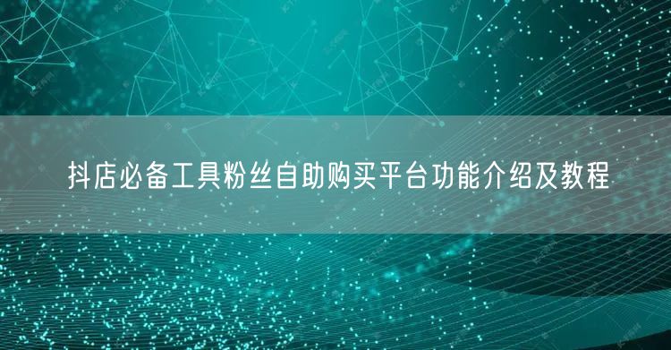 抖店必备工具粉丝自助购买平台功能介绍及教程