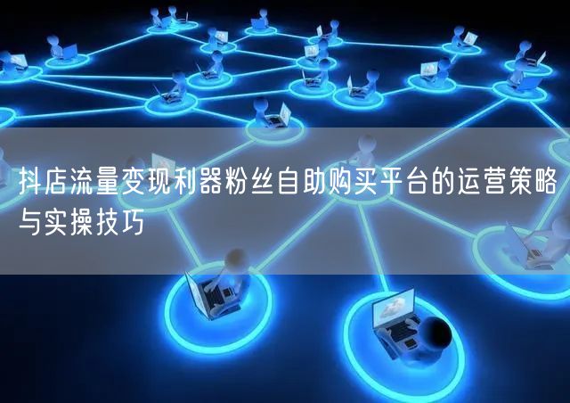 抖店流量变现利器粉丝自助购买平台的运营策略与实操技巧