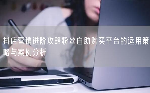 抖店营销进阶攻略粉丝自助购买平台的运用策略与案例分析