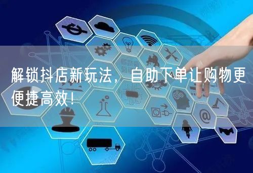 解锁抖店新玩法，自助下单让购物更便捷高效！