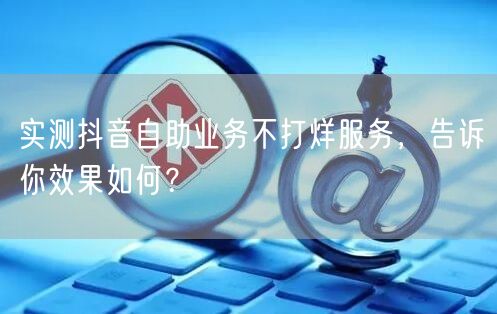 实测抖音自助业务不打烊服务，告诉你效果如何？