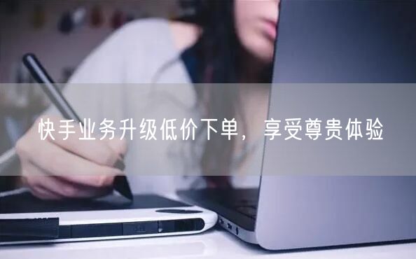 快手业务升级低价下单，享受尊贵体验