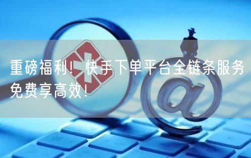重磅福利！快手下单平台全链条服务免费享高效！