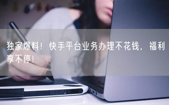 独家爆料！快手平台业务办理不花钱，福利享不停！