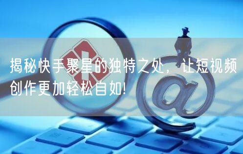 揭秘快手聚星的独特之处，让短视频创作更加轻松自如!