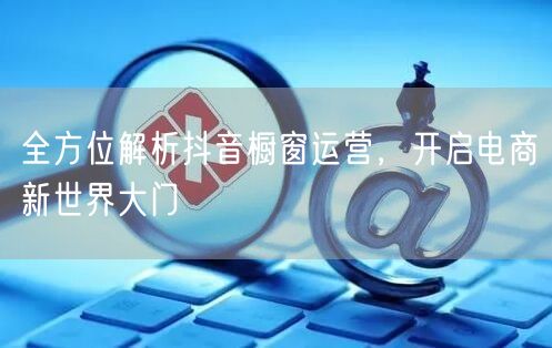 全方位解析抖音橱窗运营，开启电商新世界大门