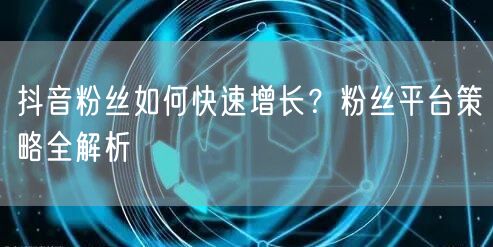 抖音粉丝如何快速增长？粉丝平台策略全解析